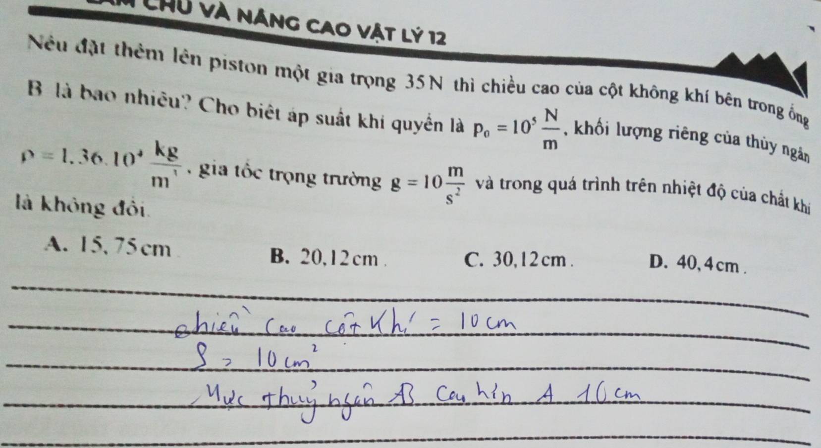 Chủ và năng cao vật lý 12
Nếu đặt thêm lên piston một gia trọng 35N thì chiều cao của cột không khí bên trong ống
B là bao nhiêu? Cho biệt áp suất khi quyển là p_o=10^5 N/m  khối lượng riêng của thủy ngân
rho =1.36.10^+ kg/m'  , gia tốc trọng trường g=10 m/s^2  và trong quá trình trên nhiệt độ của chất khí
là không đối.
A. 15, 75cm B. 20, 1 2 cm.
C. 30, 1 2 cm.
D. 40, 4 cm.