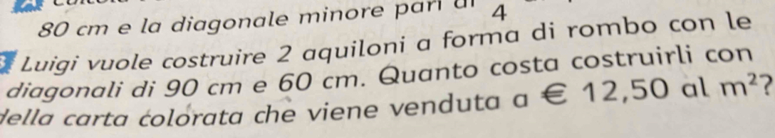 80 cm e la diagonale minore p ari a 4
Luigi vuole costruire 2 aquiloni a forma di rombo con le 
diagonali di 90 cm e 60 cm. Quanto costa costruirli con 
della carta colorata che viene venduta a∈ 12,50al m^2