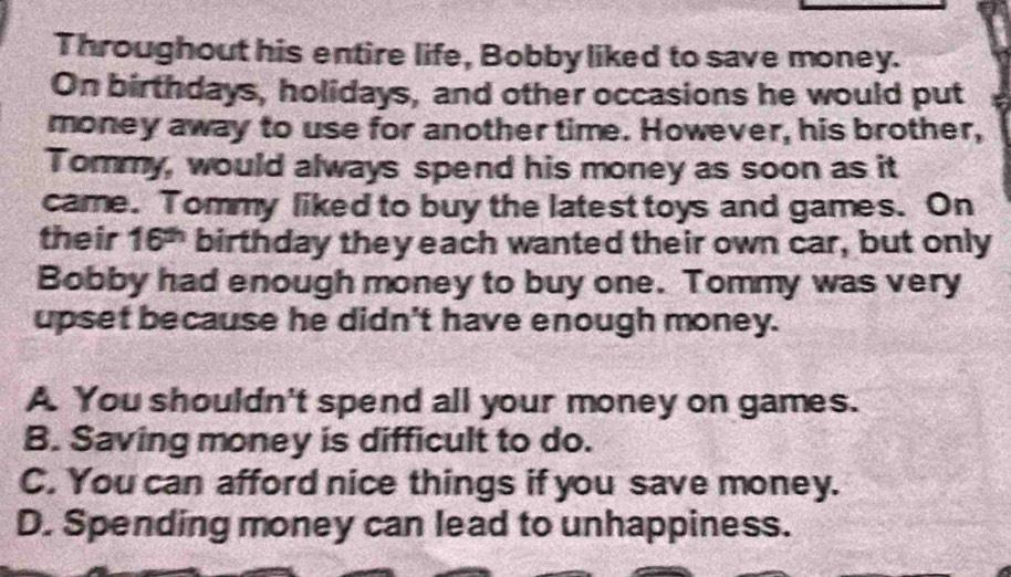 Throughout his entire life, Bobby liked to save money.
On birthdays, holidays, and other occasions he would put
money away to use for another time. However, his brother,
Tommy, would always spend his money as soon as it
came. Tommy liked to buy the latest toys and games. On
their 16^(th) birthday they each wanted their own car, but only
Bobby had enough money to buy one. Tommy was very
upset because he didn't have enough money.
A. You shouldn't spend all your money on games.
B. Saving money is difficult to do.
C. You can afford nice things if you save money.
D. Spending money can lead to unhappiness.