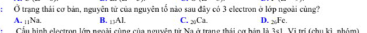 Ở trạng thái cơ bản, nguyên tử của nguyên tổ nào sau đây có 3 electron ở lớp ngoài cùng?
A. 11Na. B. _13AL C. _20Ca. D. _26Fe. 
Cầu hình elestron lớn ngoài cùng của nguyên tử Na ở trang thái cợ bản là 3s1. Vị trị (chu ki, nhóm)