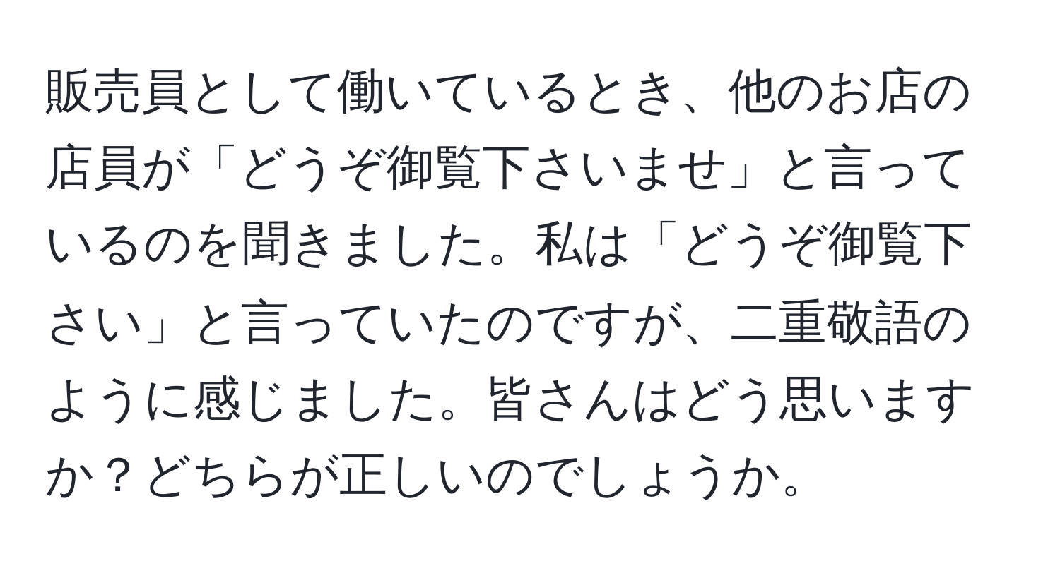 販売員として働いているとき、他のお店の店員が「どうぞ御覧下さいませ」と言っているのを聞きました。私は「どうぞ御覧下さい」と言っていたのですが、二重敬語のように感じました。皆さんはどう思いますか？どちらが正しいのでしょうか。