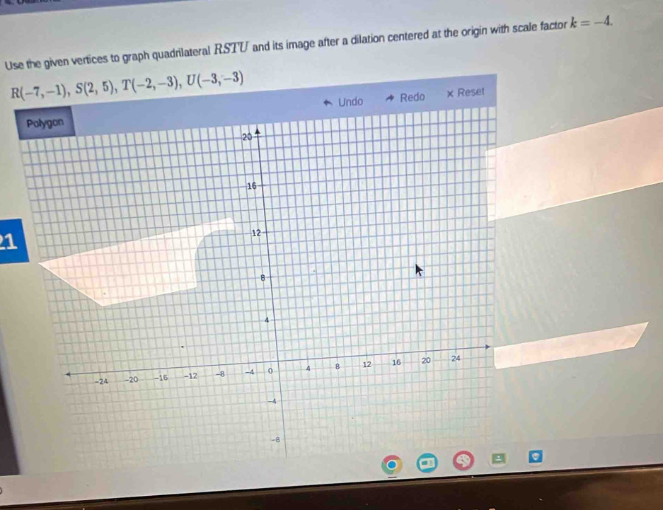 Use the given vertices to graph quadrilateral RSTU and its image after a dilation centered at the origin with scale factor k=-4.
R(-7,-1), S(2,5), T(-2,-3), U(-3,-3)
Redo × Reset 
1