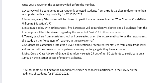 Write your answer on the space provided before the number. 
1. A survey will be conducted to 25 randomly selected students from a Grade 11 class to determine their 
most preferred learning modality for SY 2020-2021. 
2. In a class, every 5th student will be chosen to participate in the webinar on. "The Effect of Covid- 19 to 
Philippine Education". 77 
3. In a municipality with 30 barangays, five barangays will be randomly selected and all students from the
5 barangays will be interviewed regarding the impact of Covid- 19 to them as students. 
4. Twenty teachers from a certain school will be selected using the lottery method to be the respondents 
of a study on the “Readiness of Teachers in the New Normal”. 
5. Students are categorized into grade levels and sections. Fifteen representatives from each grade level 
and section will be chosen to participate on a survey on the gadgets they have at home. 
6. Mrs. Cruz, a Class Adviser of Grade 11 randomly selects 25 out of her 50 students to participate on a 
survey on the internet access of students at home. 
7. All students belonging to the 8 randomly selected sections will participate in the survey on the 
readiness of students for SY 2020-2021.