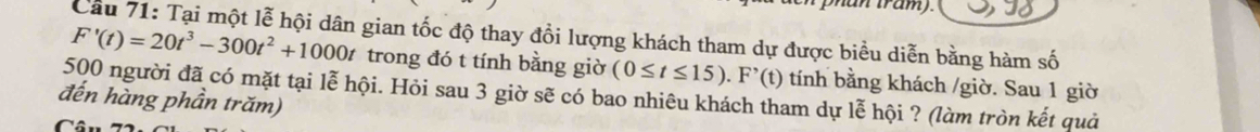 an tram). 
Cầu 71: Tại một lễ hội dân gian tốc độ thay đổi lượng khách tham dự được biểu diễn bằng hàm số
F'(t)=20t^3-300t^2+1000t trong đó t tính bằng giờ (0≤ t≤ 15). F'(t) tính bằng khách /giờ. Sau 1 giờ
500 người đã có mặt tại lễ hội. Hỏi sau 3 giờ sẽ có bao nhiêu khách tham dự lễ hội ? (làm tròn kết quả 
đến hàng phần trăm)