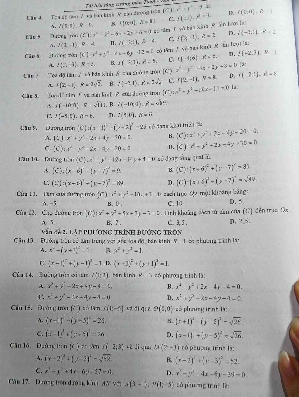 Tài liệu tăng cường môn Toán  -  1 
Câu 4. Tọa độ tâm / và bán kính R của đường tròn (C) :x^2+y^2=9 là:
A. I(0;0),R=9. B. I(0;0),R=81. C. I(1:1),R=3. D. I(0:0),R=3.
Câu 5. Đường tròn (C):x^2+y^2-6x+2y+6=0 có tâm / và bán kính R lần lượt là:
A. I(3;-1),R=4. B. I(-3;1),R=4. C. I(3;-1),R=2. D. I(-3;1),R=2
Câu 6. Đường tròn (C):x^2+y^2-4x+6y-12=0 có tâm / và bán kính R lần lượt là:
A. I(2;-3),R=5. B. I(-2;3),R=5. C. I(-4;6),R=5. D. I(-2;3),R=1.
Câu 7. Tọa độ tâm / và bán kính R của đường tròn (C): x^2+y^2-4x+2y-3=0 là:
A. I(2;-1),R=2sqrt(2). B. I(-2:1),R=2sqrt(2).. C. I(2;-1),R=8. D. I(-2;1),R=8
Câu 8. Tọa độ tâm / và bán kính R của đường tròn (C):x^2+y^2-10x-11=0 là:
A. I(-10;0),R=sqrt(111).. B. I(-10;0),R=sqrt(89).
C. I(-5;0),R=6. D. I(5;0).R=6.
Câu 9. Đường tròn (C):(x-1)^2+(y+2)^2=25 có dạng khai triển là:
A. (C):x^2+y^2-2x+4y+30=0.
B. (C):x^2+y^2+2x-4y-20=0.
C. (C):x^2+y^2-2x+4y-20=0.
D. (C):x^2+y^2+2x-4y+30=0.
Câu 10. Đường tròn (C):x^2+y^2+12x-14y+4=0 có dạng tổng quát là:
A. (C):(x+6)^2+(y-7)^2=9. B. (C):(x+6)^2+(y-7)^2=81.
C. (C):(x+6)^2+(y-7)^2=89. D. (C):(x+6)^2+(y-7)^2=sqrt(89).
Câu 11. Tâm của đường tròn (C):x^2+y^2-10x+1=0 cách trục Oy một khoảng bằng:
A. -5 . B. 0 . C. 10 . D. 5 .
Câu 12. Cho đường tròn (C):x^2+y^2+5x+7y-3=0. Tính khoảng cách từ tâm của (C) đến trục Ox .
A. 5. B. 7 . C. 3, 5 . D. 2, 5 .
Vấn đề 2. LẠP PHƯƠNG TRÌNH ĐƯỜNG TRÒN
Câu 13. Đường tròn có tâm trùng với gốc tọa độ, bán kính R=1 có phương trình là:
A. x^2+(y+1)^2=1. B. x^2+y^2=1.
C. (x-1)^2+(y-1)^2=1. D. (x+1)^2+(y+1)^2=1.
Câu 14. Đường tròn có tâm I(1;2) , bán kính R=3 có phương trình là:
A. x^2+y^2+2x+4y-4=0. B. x^2+y^2+2x-4y-4=0.
C. x^2+y^2-2x+4y-4=0. D. x^2+y^2-2x-4y-4=0.
Câu 15. Đường tròn (C) có tâm I(1;-5) và đi qua O(0;0) có phương trình là:
A. (x+1)^2+(y-5)^2=26. B. (x+1)^2+(y-5)^2=sqrt(26).
C. (x-1)^2+(y+5)^2=26. D. (x-1)^2+(y+5)^2=sqrt(26).
Câu 16. Đường tròn (C) có tâm I(-2;3) và đi qua M(2;-3) có phương trình là:
A. (x+2)^2+(y-3)^2=sqrt(52). B. (x-2)^2+(y+3)^2=52.
C. x^2+y^2+4x-6y-57=0. D. x^2+y^2+4x-6y-39=0.
Câu 17,  Dường tròn đường kính AB với A(3;-1),B(1;-5) có phương trình là: