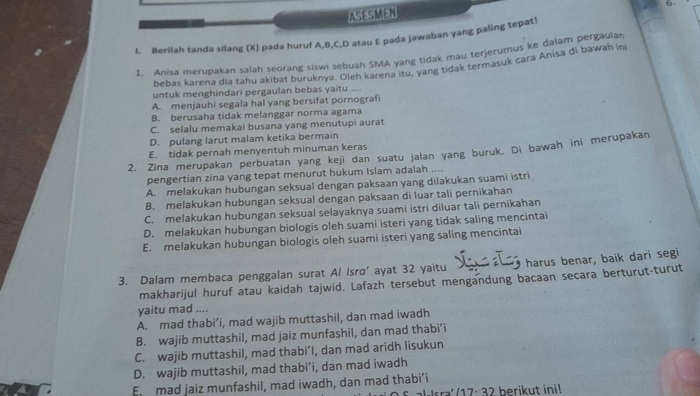 ASESMEN
1. Berilah tanda silang (X) pada huruf A,B,C,D atau E pada jawaban yang paling tepat!
1. Anisa merupakan salah seorang siswi sebuah SMA yang tidak mau terjerumus ke dalam pergaulan
bebas karena dia tahu akibat buruknya. Oleh karena itu, yang tidak termasuk cara Anisa di bawah in
untuk menghindari pergaulan bebas yaitu ....
A. menjauhi segala hal yang bersifat pornografi
B. berusaha tidak melanggar norma agama
C. selalu memakai busana yang menutupi aurat
D. pulang larut malam ketika bermain
2, Zina merupakan perbuatan yang keji dan suatu jalan yang buruk. Di bawah ini merupakan E. tidak pernah menyentuh minuman keras
pengertian zina yang tepat menurut hukum Islam adalah ....
A. melakukan hubungan seksual dengan paksaan yang dilakukan suami istri
B. melakukan hubungan seksual dengan paksaan di luar tali pernikahan
C. melakukan hubungan seksual selayaknya suami istri diluar tali pernikahan
D. melakukan hubungan biologis oleh suami isteri yang tidak saling mencintai
E. melakukan hubungan biologis oleh suami isteri yang saling mencintai
harus benar, baik dari segi
3. Dalam membaca penggalan surat Al Isra' ayat 32 yaitu
makharijul huruf atau kaidah tajwid. Lafazh tersebut mengandung bacaan secara berturut-turut
yaitu mad ....
A. mad thabi’i, mad wajib muttashil, dan mad iwadh
B. wajib muttashil, mad jaiz munfashil, dan mad thabi’i
C. wajib muttashil, mad thabi’I, dan mad aridh lisukun
D. wajib muttashil, mad thabi’i, dan mad iwadh
E. mad jaiz munfashil, mad iwadh, dan mad thabi’i
sra'/17: 32 berikut ini!