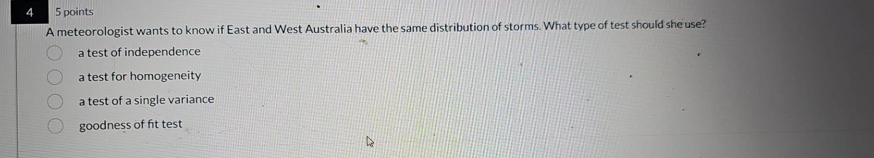 4 5 points
A meteorologist wants to know if East and West Australia have the same distribution of storms. What type of test should she use?
a test of independence
a test for homogeneity
a test of a single variance
goodness of fit test