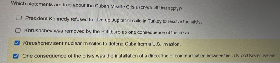 Which statements are true about the Cuban Missile Crisis (check all that apply)?
President Kennedy refused to give up Jupiter missile in Turkey to resolve the crisis.
Khrushchev was removed by the Politburo as one consequence of the crisis.
Khrushchev sent nuclear missiles to defend Cuba from a U.S. invasion.
One consequence of the crisis was the installation of a direct line of communication between the U.S. and Soviet leaders.