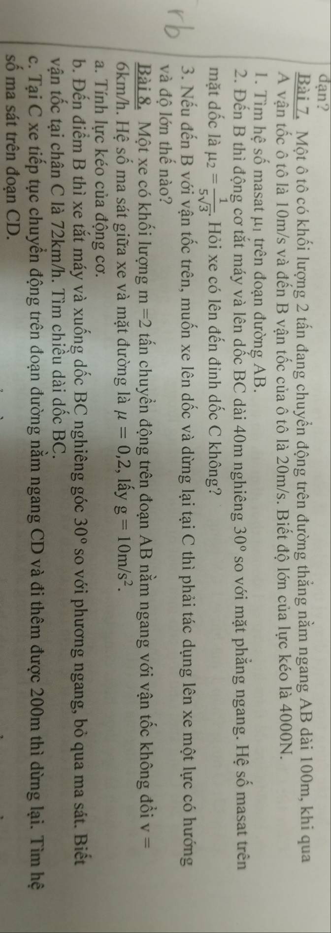 đạn? 
Bài 7. Một ô tô có khối lượng 2 tấn đang chuyển động trên đường thẳng nằm ngang AB dài 100m, khi qua 
A vận tốc ô tô là 10m/s và đến B vận tốc của ô tô là 20m/s. Biết độ lớn của lực kéo là 4000N. 
1. Tìm hệ số masat μ1 trên đoạn đường AB. 
2. Đến B thì động cơ tắt máy và lên dốc BC dài 40m nghiêng 30° so với mặt phẳng ngang. Hệ số masat trên 
mặt dốc là mu _2= 1/5sqrt(3) . 4. Hỏi xe có lên đến đỉnh dốc C không? 
3. Nếu đến B với vận tốc trên, muốn xe lên dốc và dừng lại tại C thì phải tác dụng lên xe một lực có hướng 
và độ lớn thế nào? 
Bài 8. Một xe có khối lượng m=2 tấn chuyển động trên đoạn AB nằm ngang với vận tốc không đổi v=
6km/h. Hệ số ma sát giữa xe và mặt đường là mu =0, 2 , lấy g=10m/s^2. 
a. Tính lực kéo của động cơ. 
b. Đến điểm B thì xe tắt máy và xuống dốc BC nghiêng góc 30° so với phương ngang, bỏ qua ma sát. Biết 
vận tốc tại chân C là 72km/h. Tìm chiều dài dốc BC. 
c. Tại C xe tiếp tục chuyển động trên đoạn đường nằm ngang CD và đi thêm được 200m thì dừng lại. Tìm hệ 
số ma sát trên đoạn CD.