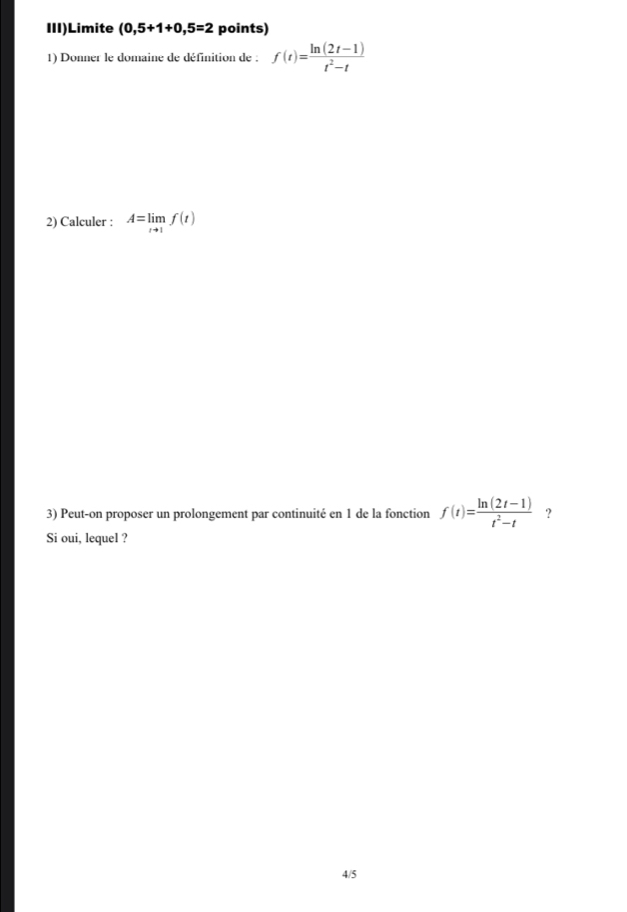 III)Limite (0,5+1+0,5=2 points) 
1) Donner le domaine de définition de : f(t)= (ln (2t-1))/t^2-t 
2) Calculer : A=limlimits _tto 1f(t)
3) Peut-on proposer un prolongement par continuité en 1 de la fonction f(t)= (ln (2t-1))/t^2-t  ? 
Si oui, lequel ? 
4/5