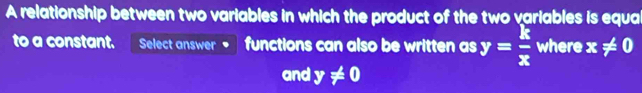 A relationship between two variables in which the product of the two variables is equal 
to a constant. Select answer functions can also be written as y= k/x  where x!= 0
and y!= 0