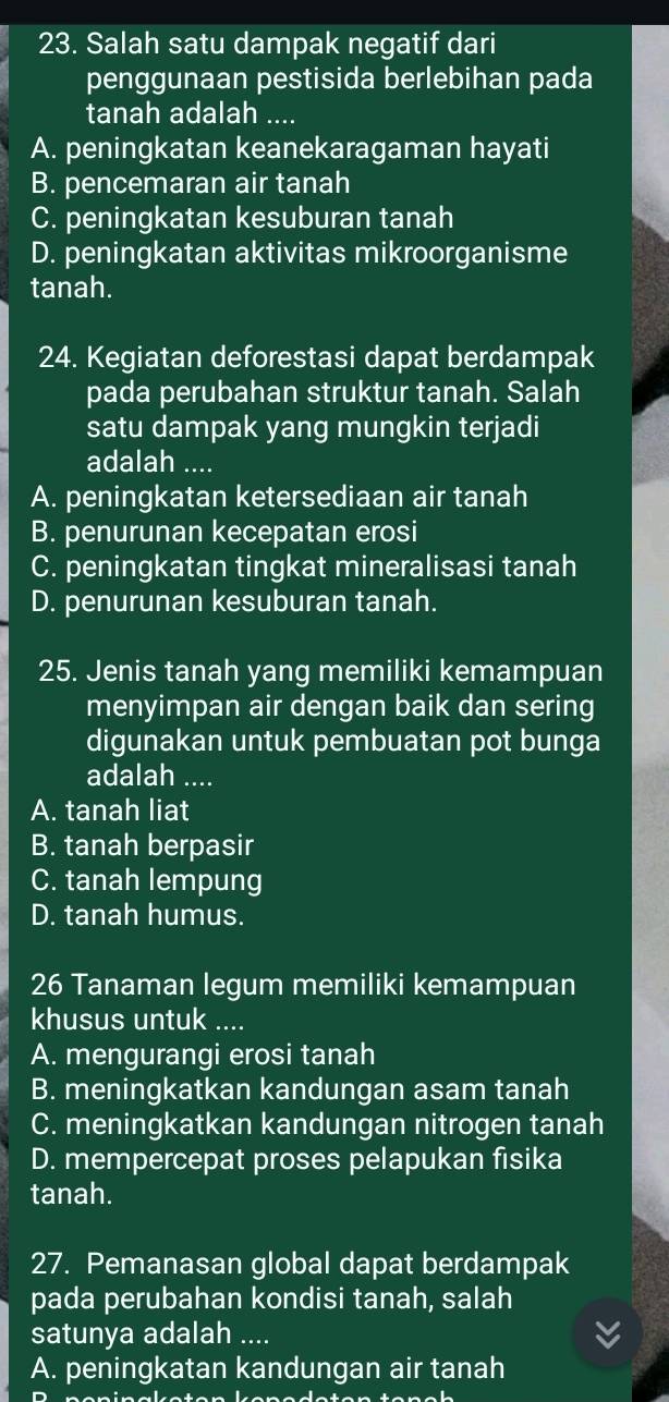 Salah satu dampak negatif dari
penggunaan pestisida berlebihan pada
tanah adalah ....
A. peningkatan keanekaragaman hayati
B. pencemaran air tanah
C. peningkatan kesuburan tanah
D. peningkatan aktivitas mikroorganisme
tanah.
24. Kegiatan deforestasi dapat berdampak
pada perubahan struktur tanah. Salah
satu dampak yang mungkin terjadi
adalah ....
A. peningkatan ketersediaan air tanah
B. penurunan kecepatan erosi
C. peningkatan tingkat mineralisasi tanah
D. penurunan kesuburan tanah.
25. Jenis tanah yang memiliki kemampuan
menyimpan air dengan baik dan sering
digunakan untuk pembuatan pot bunga
adalah ....
A. tanah liat
B. tanah berpasir
C. tanah lempung
D. tanah humus.
26 Tanaman legum memiliki kemampuan
khusus untuk ....
A. mengurangi erosi tanah
B. meningkatkan kandungan asam tanah
C. meningkatkan kandungan nitrogen tanah
D. mempercepat proses pelapukan fisika
tanah.
27. Pemanasan global dapat berdampak
pada perubahan kondisi tanah, salah
satunya adalah ....
A. peningkatan kandungan air tanah