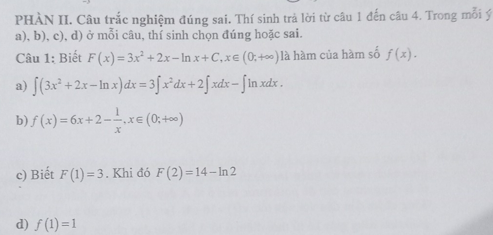 PHÀN II. Câu trắc nghiệm đúng sai. Thí sinh trả lời từ câu 1 đến câu 4. Trong mỗi ý
a), b), c), d) ở mỗi câu, thí sinh chọn đúng hoặc sai.
Câu 1: Biết F(x)=3x^2+2x-ln x+C, x∈ (0;+∈fty ) là hàm của hàm số f(x).
a) ∈t (3x^2+2x-ln x)dx=3∈t x^2dx+2∈t xdx-∈t ln xdx.
b) f(x)=6x+2- 1/x , x∈ (0;+∈fty )
c) Biết F(1)=3. Khi đó F(2)=14-ln 2
d) f(1)=1