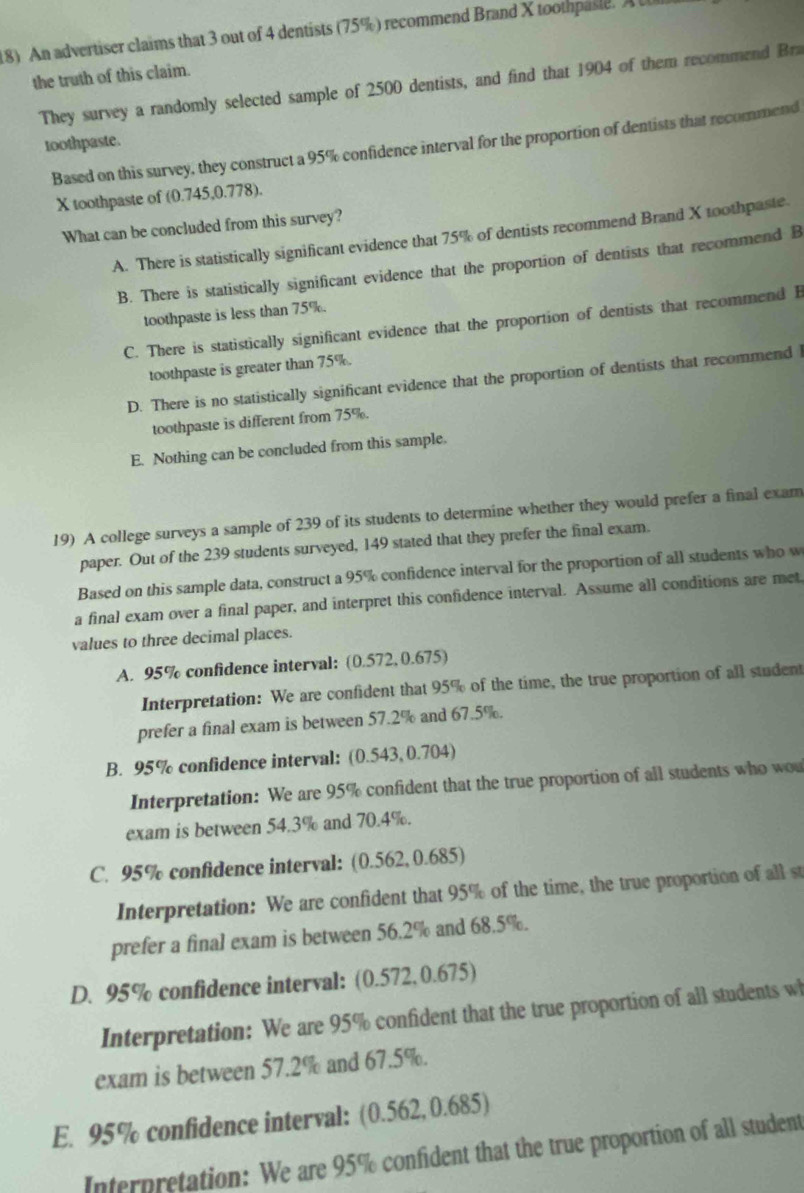 An advertiser claims that 3 out of 4 dentists (75%) recommend Brand X toothpasle. A 
the truth of this claim.
They survey a randomly selected sample of 2500 dentists, and find that 1904 of them recommend Bra
toothpaste.
Based on this survey, they construct a 95% confidence interval for the proportion of dentists that recommend
X toothpaste of (0.745,0.778).
What can be concluded from this survey?
A. There is statistically significant evidence that 75% of dentists recommend Brand X toothpaste.
B. There is statistically significant evidence that the proportion of dentists that recommend B
toothpaste is less than 75%.
C. There is statistically significant evidence that the proportion of dentists that recommend B
toothpaste is greater than 75%.
D. There is no statistically significant evidence that the proportion of dentists that recommend l
toothpaste is different from 75%.
E. Nothing can be concluded from this sample.
19) A college surveys a sample of 239 of its students to determine whether they would prefer a final exam
paper. Out of the 239 students surveyed, 149 stated that they prefer the final exam.
Based on this sample data, construct a 95% confidence interval for the proportion of all students who w
a final exam over a final paper, and interpret this confidence interval. Assume all conditions are met
values to three decimal places.
A. 95% confidence interval: (0.572,0.675)
Interpretation: We are confident that 95% of the time, the true proportion of all student
prefer a final exam is between 57.2% and 67.5%.
B. 95% confidence interval: (0.543,0.704)
Interpretation: We are 95% confident that the true proportion of all students who wou
exam is between 54.3% and 70.4%.
C. 95% confidence interval: (0.562, 0.685)
Interpretation: We are confident that 95% of the time, the true proportion of all st
prefer a final exam is between 56.2% and 68.5%.
D. 95% confidence interval: (0.572,0.675)
Interpretation: We are 95% confident that the true proportion of all students wh
exam is between 57.2% and 67.5%.
E. 95% confidence interval: (0.562, 0.685)
Interpretation: We are 95% confident that the true proportion of all student