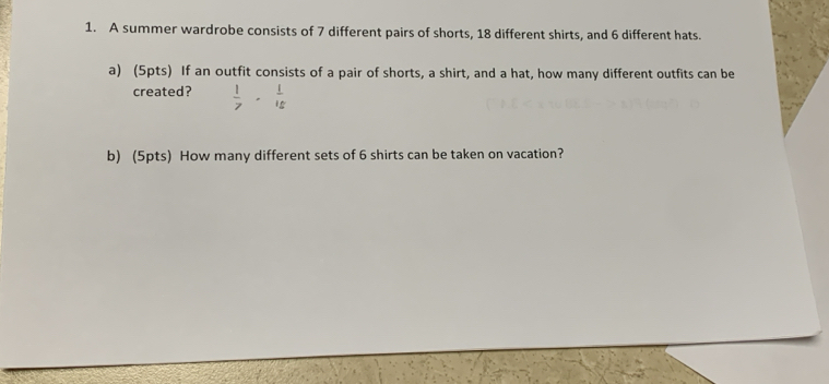 A summer wardrobe consists of 7 different pairs of shorts, 18 different shirts, and 6 different hats. 
a) (5pts) If an outfit consists of a pair of shorts, a shirt, and a hat, how many different outfits can be 
created?  1/7 ·  1/15 
b) (5pts) How many different sets of 6 shirts can be taken on vacation?