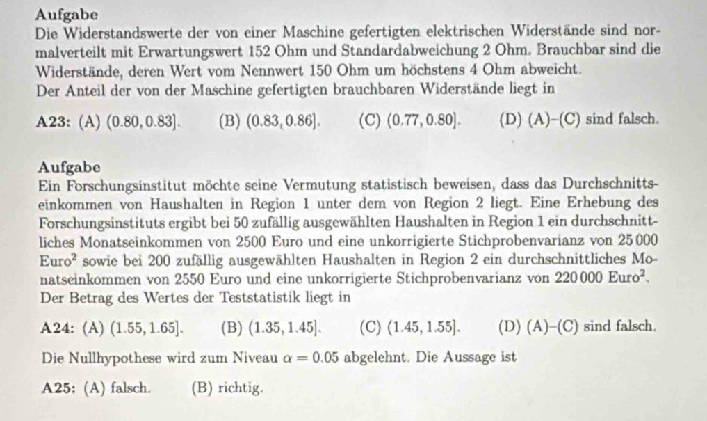 Aufgabe
Die Widerstandswerte der von einer Maschine gefertigten elektrischen Widerstände sind nor-
malverteilt mit Erwartungswert 152 Ohm und Standardabweichung 2 Ohm. Brauchbar sind die
Widerstände, deren Wert vom Nennwert 150 Ohm um höchstens 4 Ohm abweicht.
Der Anteil der von der Maschine gefertigten brauchbaren Widerstände liegt in
A23: (A) (0.80,0.83]. (B) (0.83,0.86]. (C) (0.77,0.80]. (D) (A)-(C) sind falsch.
Aufgabe
Ein Forschungsinstitut möchte seine Vermutung statistisch beweisen, dass das Durchschnitts-
einkommen von Haushalten in Region 1 unter dem von Region 2 liegt. Eine Erhebung des
Forschungsinstituts ergibt bei 50 zufällig ausgewählten Haushalten in Region 1 ein durchschnitt-
liches Monatseinkommen von 2500 Euro und eine unkorrigierte Stichprobenvarianz von 25000
Euro^2 sowie bei 200 zufällig ausgewählten Haushalten in Region 2 ein durchschnittliches Mo-
natseinkommen von 2550 Euro und eine unkorrigierte Stichprobenvarianz von 220000Euro^2. 
Der Betrag des Wertes der Teststatistik liegt in
A24: (A) (1.55,1.65]. (B) (1.35,1.45]. (C) (1.45,1.55]. (D) (A)-(C) sind falsch.
Die Nullhypothese wird zum Niveau alpha =0.05 abgelehnt. Die Aussage ist
A25: (A) falsch. (B) richtig.