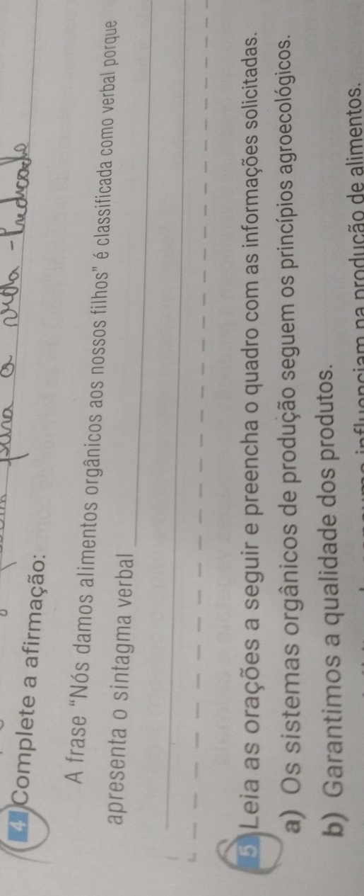 Complete a afirmação: 
_ 
A frase “Nós damos alimentos orgânicos aos nossos filhos” é classificada como verbal porque 
_ 
apresenta o sintagma verbal 
_ 
D Leia as orações a seguir e preencha o quadro com as informações solicitadas. 
a) Os sistemas orgânicos de produção seguem os princípios agroecológicos. 
b) Garantimos a qualidade dos produtos. 
am na produção de alimentos.