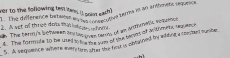 ver to the following test items. (1 point each) 
1. The difference between any two consecutive terms in an arithmetic sequence 
2. A set of three dots that indicates infinity. 
. The term/s between any two given terms of an arithmetic sequence 
4. The formula to be used to fine the sum of the terms of arithmetic sequence 
_ 
5. A sequence where every term after the first is obtained by adding a constant number