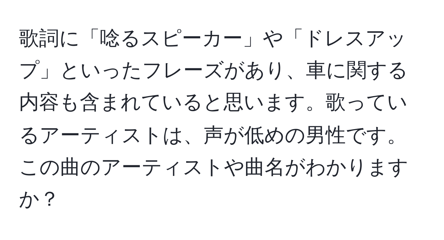 歌詞に「唸るスピーカー」や「ドレスアップ」といったフレーズがあり、車に関する内容も含まれていると思います。歌っているアーティストは、声が低めの男性です。この曲のアーティストや曲名がわかりますか？