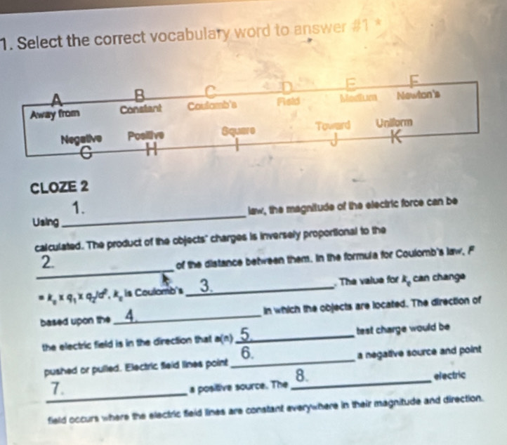 Select the correct vocabulary word to answer #1 *

C
Away from Constant Coutamb's Reld Modium Newton's
Negative Posilive Squere Toward Unilorm
C
CLOZE 2
1.
Using _law, the magnitude of the electric force can be
calculated. The product of the objects" charges is inversely proportional to the
_
2.
of the distance between them. In the formula for Coulomb's law, F
k_0* q_1* q_2/d^2.k_0 is Coulomb's__3. The value for k_0 can change
based upon the_ in which the objects are located. The direction of
the electric field is in the direction that a(n)_ 5 test charge would be 
6.
pushed or pulled. Electric fieid lines point _a negative source and point
_
7.
a positive source. The_ 8. electric
field occurs where the electric field lines are constant everywhere in their magnitude and direction.