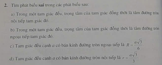 Tìm phát biểu sai trong các phát biểu sau: 
a) Trong một tam giác đều, trọng tâm của tam giác đồng thời là tâm đường tròn 
nội tiếp tam giác đó. 
b) Trong một tam giác đều, trọng tâm của tam giác đồng thời là tâm đường tròn 
ngoại tiếp tam giác đó. 
c) Tam giác đều cạnh a có bán kính đường tròn ngoại tiếp là R= asqrt(3)/6 . 
d) Tam giác đều cạnh a có bán kính đường tròn nội tiếp là r= asqrt(3)/3 .