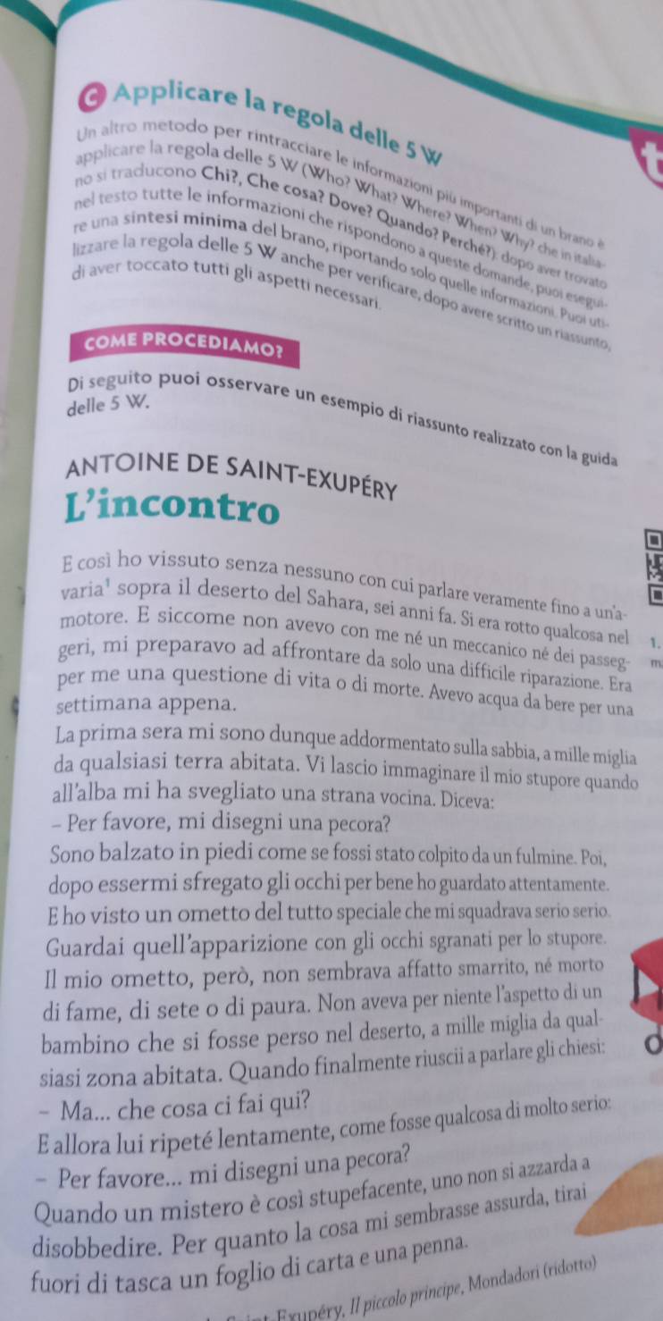 Applicare la regola delle 5 %
Un altro metodo per rintracciare le informazioni piú importantí dí un brano
applicare la regola delle 5 W (Who? What? Where? When? Why? che in itali
no si traciucono Chi?, Che cosa? Dove? Quando? Perché?): dopó aver trovat
mel testo tutte le informazioni che rispondono a queste domande, puoi esegu
re una sintesi minima del brano, riportando solo quelle informazioni. Puoi uta
di aver toccato tutti gli aspetti necessari
lizzare la regola delle 5 W anche per verificare, dopo avere scritto un riassunto
COME PROCEDIAMO?
delle 5 W.
Di seguito puoi osservare un esempio di riassunto realizzato con la guida
Antoine de saint-exupéry
L’incontro
E così ho vissuto senza nessuno con cui parlare veramente fino a un'a-
varia¹ sopra il deserto del Sahara, seí anni fa. Si era rotto qualcosa nel 1.
motore. E siccome non avevo con me né un meccanico né dei passeg r
geri, mi preparavo ad affrontare da solo una difficile riparazione. Era
per me una questione di vita o di morte. Avevo acqua da bere per una
settimana appena.
La prima sera mi sono dunque addormentato sulla sabbia, a mille miglia
da qualsiasi terra abitata. Vi lascio immaginare il mio stupore quando
all'alba mi ha svegliato una strana vocina. Diceva:
- Per favore, mi disegni una pecora?
Sono balzato in piedi come se fossi stato colpito da un fulmine. Poi,
dopo essermi sfregato gli occhi per bene ho guardato attentamente.
E ho visto un ometto del tutto speciale che mi squadrava serio serio.
Guardai quell’apparizione con gli occhi sgranati per lo stupore.
Il mio ometto, però, non sembrava affatto smarrito, né morto
di fame, di sete o di paura. Non aveva per niente l’aspetto di un
bambino che si fosse perso nel deserto, a mille miglia da qual-
siasi zona abitata. Quando finalmente riuscii a parlare gli chiesi:
- Ma... che cosa ci fai qui?
E allora lui ripeté lentamente, come fosse qualcosa di molto serio:
- Per favore... mi disegni una pecora?
Quando un mistero è così stupefacente, uno non si azzarda a
disobbedire. Per quanto la cosa mi sembrasse assurda, tirai
fuori di tasca un foglio di carta e una penna.
l Exupéry, Il piccolo principe, Mondadori (ridotto)