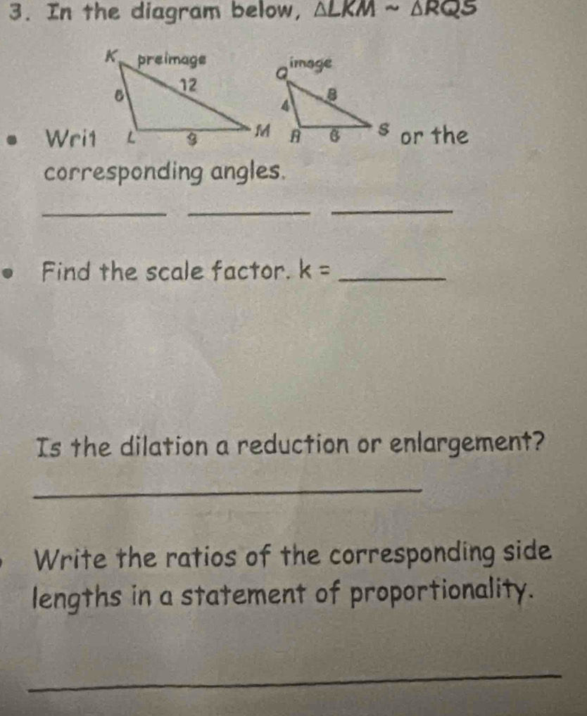 In the diagram below, △ LKMsim △ RQS
Wri1s or the 
corresponding angles. 
_ 
_ 
_ 
Find the scale factor. k= _ 
Is the dilation a reduction or enlargement? 
_ 
Write the ratios of the corresponding side 
lengths in a statement of proportionality. 
_