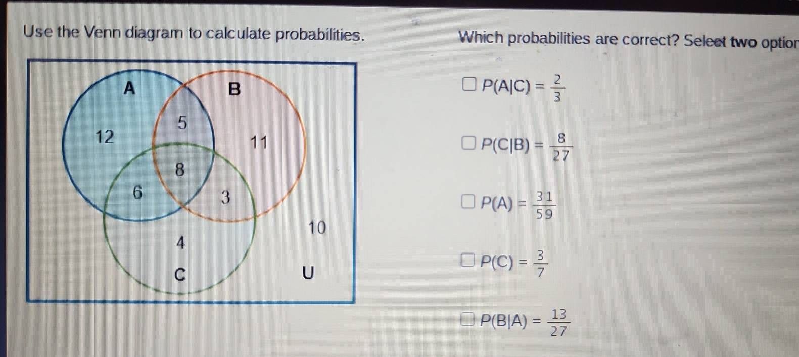 Use the Venn diagram to calculate probabilities. Which probabilities are correct? Select two option
P(A|C)= 2/3 
P(C|B)= 8/27 
P(A)= 31/59 
P(C)= 3/7 
P(B|A)= 13/27 