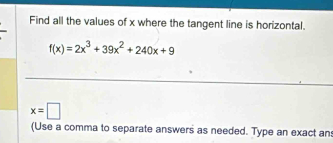 Find all the values of x where the tangent line is horizontal.
f(x)=2x^3+39x^2+240x+9
x=□
(Use a comma to separate answers as needed. Type an exact an