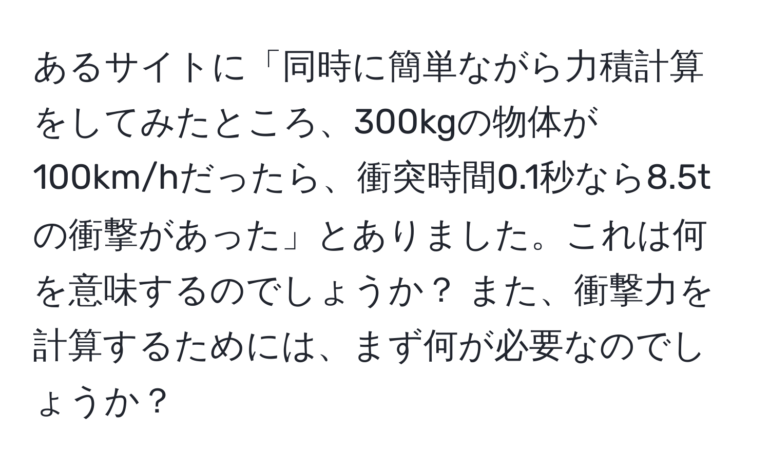 あるサイトに「同時に簡単ながら力積計算をしてみたところ、300kgの物体が100km/hだったら、衝突時間0.1秒なら8.5tの衝撃があった」とありました。これは何を意味するのでしょうか？ また、衝撃力を計算するためには、まず何が必要なのでしょうか？