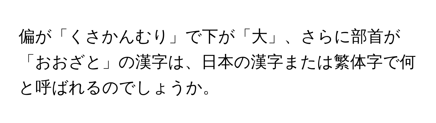 偏が「くさかんむり」で下が「大」、さらに部首が「おおざと」の漢字は、日本の漢字または繁体字で何と呼ばれるのでしょうか。