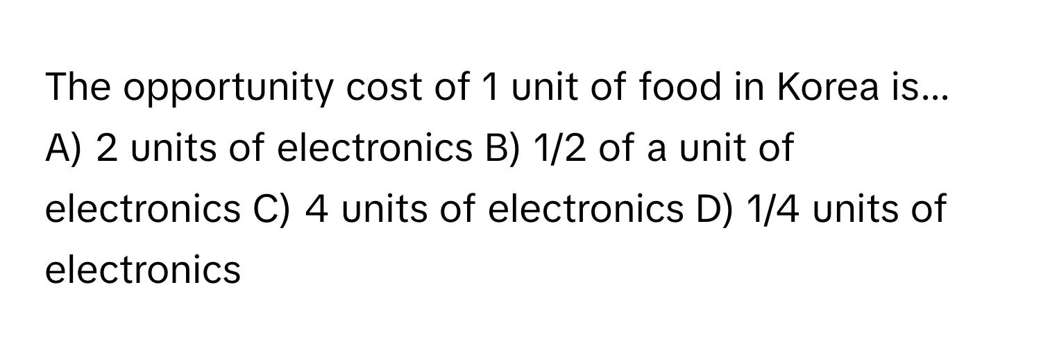 The opportunity cost of 1 unit of food in Korea is...

A) 2 units of electronics B) 1/2 of a unit of electronics C) 4 units of electronics D) 1/4 units of electronics