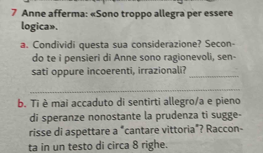 Anne afferma: «Sono troppo allegra per essere 
logica». 
a. Condividi questa sua considerazione? Secon- 
do te i pensieri di Anne sono ragionevoli, sen- 
sati oppure incoerenti, irrazionali?_ 
_ 
b. Ti è mai accaduto di sentirti allegro/a e pieno 
di speranze nonostante la prudenza ti sugge- 
risse di aspettare a “cantare vittoria”? Raccon- 
ta in un testo di circa 8 righe.