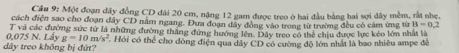 Cầu 9: Một đoạn đây đồng CD đài 20 cm, nặng 12 gam được treo ở hai đầu bằng hai sợi đây mềm, rắt nhẹ, 
cách điện sao cho đoạn đây CD nằm ngang. Dưa đoạn đây đông vào trong từ trường đều có cảm ứng từ B=0.2
0,075 N. Lây g=10m/s^2 T và các đường sức tử là những đường thăng đứng hướng lên. Dây treo có thể chiu được lực kéo lớn nhất là 
dây treo không bị đứt? Hỏi có thể cho dòng điện qua dây CD có cường độ lớn nhất là bao nhiều ampe đễ