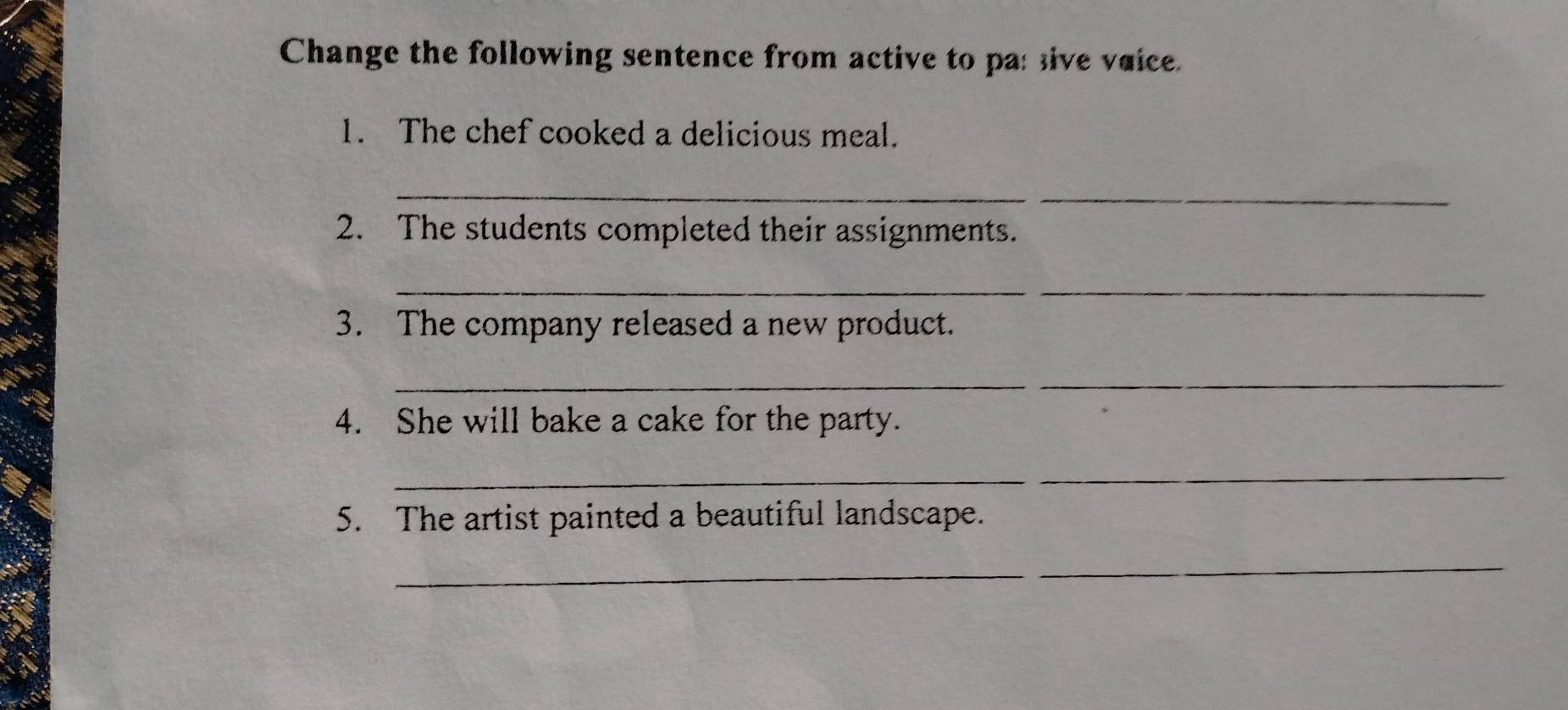 Change the following sentence from active to pas sive vaice. 
1. The chef cooked a delicious meal. 
__ 
2. The students completed their assignments. 
__ 
3. The company released a new product. 
_ 
_ 
4. She will bake a cake for the party. 
_ 
5. The artist painted a beautiful landscape. 
_ 
_