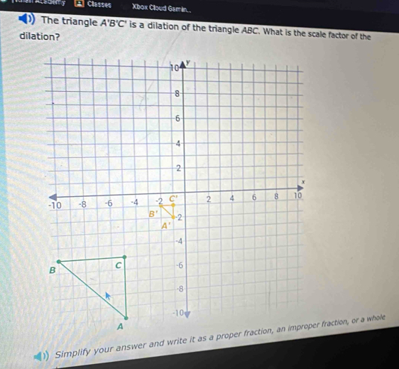 Acedemy Classes Xbox Cloud Gamin. .
The triangle A'B'C' is a dilation of the triangle ABC. What is the scale factor of the
dilation?