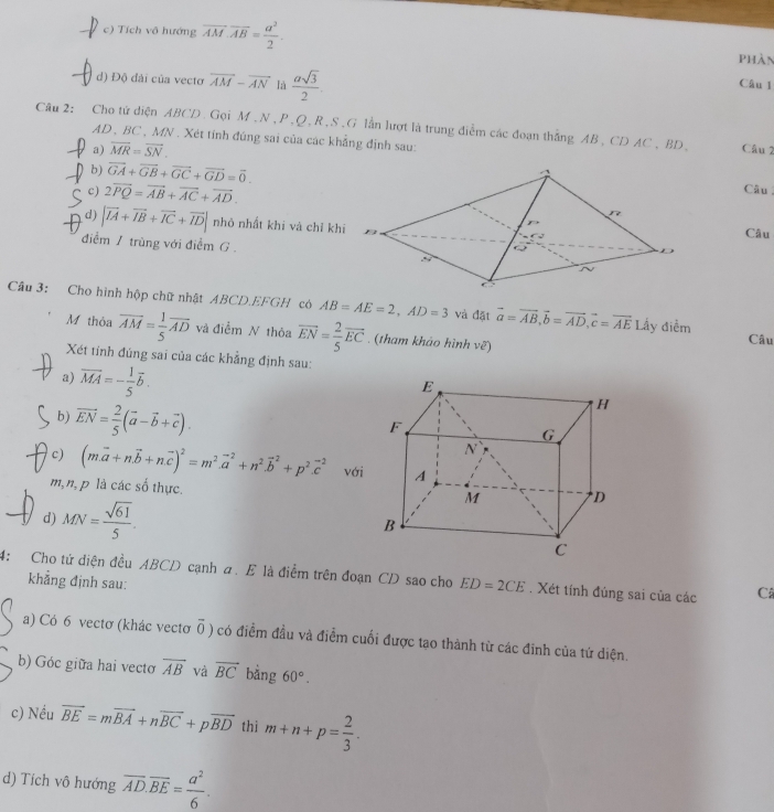 c) Tích vô hướng overline AM· overline AB= a^2/2 . phàn
d) Độ đài của vecto overline AM-overline AN là  asqrt(3)/2 .
Câu 1
Câu 2: Cho tử diện ABCD. Gọi M,N , P,Q, R,S.G lần lượt là trung điểm các đoạn thẳng AB, CD AC , BD, Câu 2
AD , BC , MN . Xét tính đúng sai của các khẳng định sau:
₹a) overline MR=overline SN.
D b) vector GA+vector GB+vector GC+vector GD=vector 0. Câu 
c) 2overline PQ=overline AB+overline AC+overline AD.
d) |vector IA+vector IB+vector IC+vector ID| nhỏ nhất khi và chỉ khiCâu
điểm 1 trùng với điểm G 
Câu 3: Cho hình hộp chữ nhật ABCD.EFGH có AB=AE=2,AD=3 và đặt vector a=vector AB,vector b=vector AD,vector c=vector AELhat A y điểm
M thỏa overline AM= 1/5 overline AD và điểm N thỏa vector EN= 2/5 vector EC. (tham khảo hình vẽ) Câu
Xét tính đúng sai của các khẳng định sau:
a) vector MA=- 1/5 vector b.
b) vector EN= 2/5 (vector a-vector b+vector c).
c) (m.vector a+nvector b+nvector c)^2=m^2.vector a^(2+n^2).vector b^(2+p^2).vector c^(2 với
m,n, p là các số thực.
d) MN=frac sqrt(61))5.
4: Cho tứ điện đều ABCD cạnh a. E là điểm trên đoạn CD sao cho ED=2CE. Xét tính đúng sai của các Câ
khẳng định sau:
a) Có 6 vectơ (khác vectơ overline 0) có điểm đầu và điểm cuối được tạo thành từ các đinh của tứ diện.
b) Góc giữa hai vectơ overline AB và vector BC bằng 60°.
c) Nều vector BE=mvector BA+nvector BC+pvector BD thi m+n+p= 2/3 .
d) Tích vô hướng overline AD.overline BE= a^2/6 .