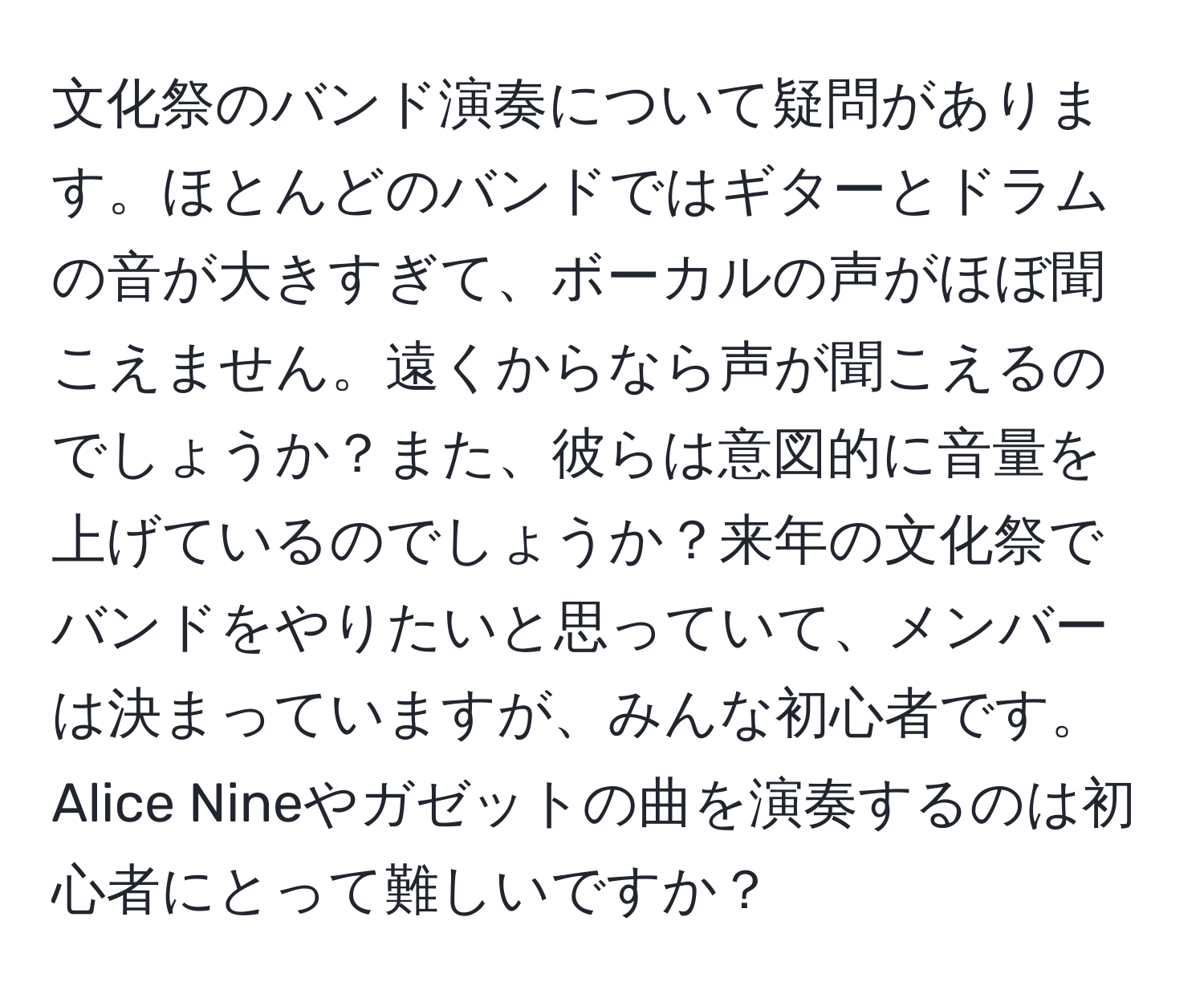 文化祭のバンド演奏について疑問があります。ほとんどのバンドではギターとドラムの音が大きすぎて、ボーカルの声がほぼ聞こえません。遠くからなら声が聞こえるのでしょうか？また、彼らは意図的に音量を上げているのでしょうか？来年の文化祭でバンドをやりたいと思っていて、メンバーは決まっていますが、みんな初心者です。Alice Nineやガゼットの曲を演奏するのは初心者にとって難しいですか？