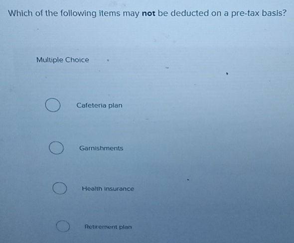 Which of the following items may not be deducted on a pre-tax basis?
Multiple Choice
Cafeteria plan
Garnishments
Health insurance
Retirement plan