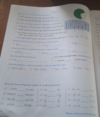 Checkup
Look at me circle and iellow these directions
=== Write a fraction for the white port of the sircle _Cirche
= Write o decimal for the green part of the circle _plac
131
Look at the place value chart and underline the correct ansowsr.  1/5  1 Write
* A decimal is a fraction whose decomisator is (two, five, tenl
o  
Whole numbers are to the (right, left) of the decimal point. 3 7 . 2
Lán
The mumber on the place value chart has 3 (hundreds, tens, ones).
7 (tens, ones, tenths), and 2 [tens, ones, tenths).
The mixed number equal to the desimal on the place volue chart it 137 1/2 ,3 7/10 ,3 2/7 ,37 2/10 , Mul
15
Write the decimal equal to each fraction or mixed number 1F1
.(2)  8/10 = _18 139 4/10 = _ 69 1/10 = _2
Write the frostion or mixed number equal to each decimal.
14
1 D 16.7= _ 492.3= _|121 0.2= _
|2]
Write the ward for this decimal. Wrim twelve and eight tenths in she following wr
_
''' 0.9
_ decimal_
mixed number
Write the numbers in columns and add or subtract. Watch the signs!
(15) 257.6+56.7= 1 73.8+142.4= 117 56.3-17.4= 1191 630.1-73.5=
Write the correct comparison symbol ( >, 40/ 5 _ 2* 4
1201 446,871 _446,817 12 3.2 _ 3 2/10  (2 B) 15-8 _ 21/ 7
211 106,925 _160,425 [25]  7/10  _  2/10  (29| 17+3 _ 3+17
22) 3 9,4 1 0 _39,389 126 0.7 _0.2 |30| 6* 6 _ 4* 4
13
Please continue on the next page