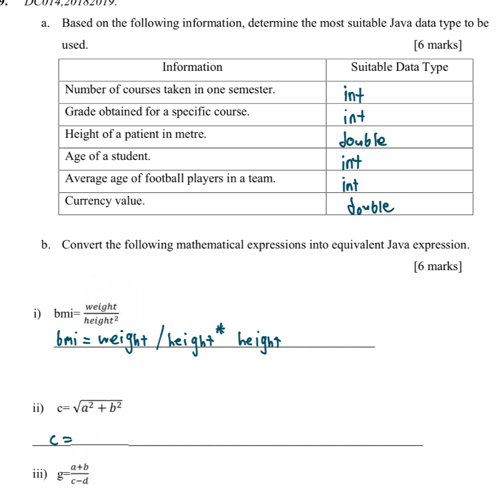 ∵DC014,20182019. 
a. Based on the following information, determine the most suitable Java data type to be 
used. [6 marks] 
b. Convert the following mathematical expressions into equivalent Java expression. 
[6 marks] 
i) bmi= weight/height^2 
_ 
ii) c=sqrt(a^2+b^2)
_ 
iii) g= (a+b)/c-d 