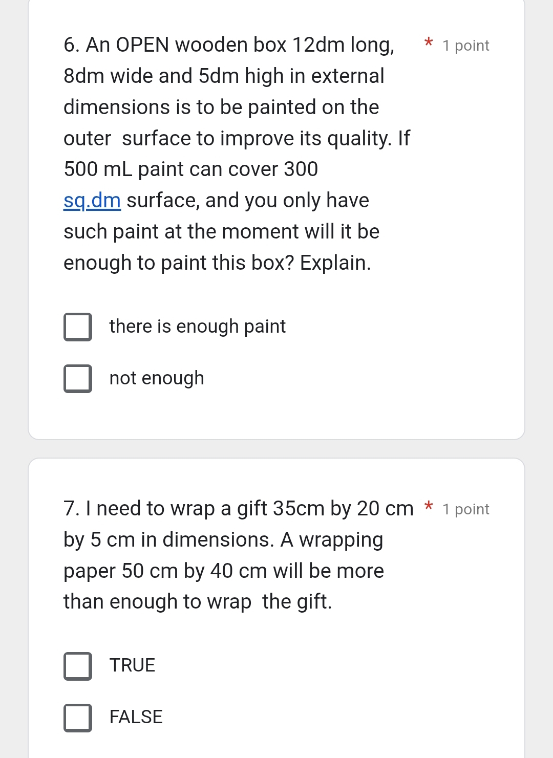 An OPEN wooden box 12dm long, 1 point
8dm wide and 5dm high in external
dimensions is to be painted on the
outer surface to improve its quality. If
500 mL paint can cover 300
sq.dm surface, and you only have
such paint at the moment will it be
enough to paint this box? Explain.
there is enough paint
not enough
7. I need to wrap a gift 35cm by 20 cm * 1 point
by 5 cm in dimensions. A wrapping
paper 50 cm by 40 cm will be more
than enough to wrap the gift.
TRUE
FALSE