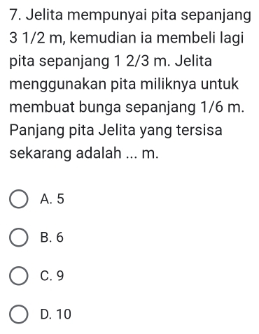 Jelita mempunyai pita sepanjang
3 1/2 m, kemudian ia membeli lagi
pita sepanjang 1 2/3 m. Jelita
menggunakan pita miliknya untuk
membuat bunga sepanjang 1/6 m.
Panjang pita Jelita yang tersisa
sekarang adalah ... m.
A. 5
B. 6
C. 9
D. 10