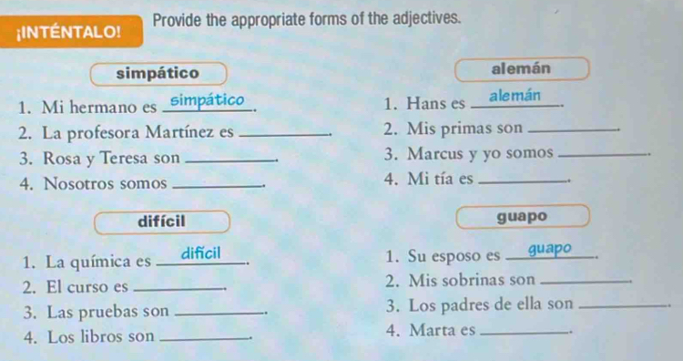 ¡INTÉNTALO! Provide the appropriate forms of the adjectives. 
simpático alemán 
1. Mi hermano es _simpático_ 1. Hans es ale mán 
2. La profesora Martínez es _2. Mis primas son_ 
3. Rosa y Teresa son _3. Marcus y yo somos _.. 
4. Nosotros somos _4. Mi tía es_ 
difícil guapo 
1. La química es _ difícil 1. Su esposo es _ guapo _. 
2. El curso es _. 2. Mis sobrinas son_ 
3. Las pruebas son _.. 3. Los padres de ella son_ 
.. 
4. Los libros son _4. Marta es __. 
.