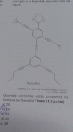 to exemplo é o NanoKid, representado na
a figura:
B 1 M. The Auscial of Organon Chmnsociny
48=21 ” 
Quantos carbonos estão presentes na
fórmula do NanoKid? Valor (1,0 ponto)
g) 20
b) 29
c) 33
d) 44
e) 39