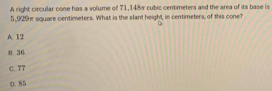 A right circular cone has a volume of 71,148π cubic centimeters and the area of its base is
5,929π square centimeters. What is the slant height, in centimeters, of this cone?
A. 12
B. 36
c. 77
D. 85