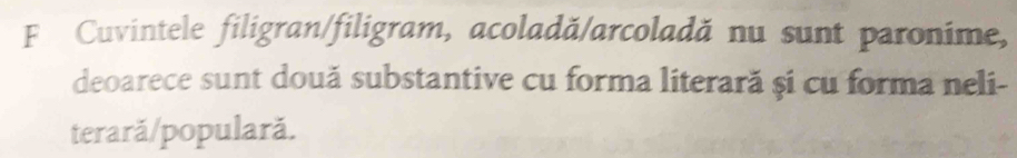 Cuvintele filigran/filigram, acoladă/arcoladă nu sunt paronime, 
deoarece sunt două substantive cu forma literară și cu forma neli- 
terară/populară.