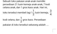 Sebuah toko pakaian anak-anak memiliki 
persediaan 21 lusin kemeja anak-anak, 7 kodi 
celana anak, dan 1 gros kaos anak. Hari ini, 
toko tersebut membeli lagi 1 1/2  lusin kemeja,  3/4 
kodi celana, dan  1/2  gros kaos. Persediaan 
pakaian di toko tersebut sekarang adalah ....