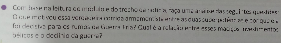 Com base na leitura do módulo e do trecho da notícia, faça uma análise das seguintes questões: 
O que motivou essa verdadeira corrida armamentista entre as duas superpotências e por que ela 
foi decisiva para os rumos da Guerra Fria? Qual é a relação entre esses maciços investimentos 
bélicos e o declínio da guerra?