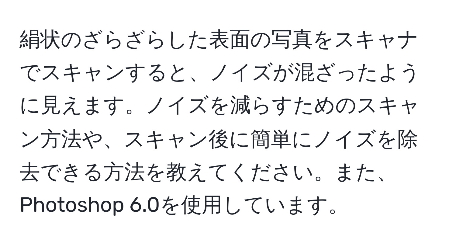 絹状のざらざらした表面の写真をスキャナでスキャンすると、ノイズが混ざったように見えます。ノイズを減らすためのスキャン方法や、スキャン後に簡単にノイズを除去できる方法を教えてください。また、Photoshop 6.0を使用しています。